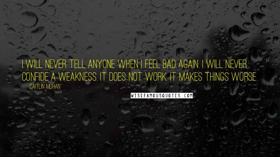 Caitlin Moran Quotes: I will never tell anyone when I feel bad again. I will never confide a weakness. It does not work. It makes things worse.