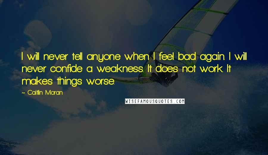 Caitlin Moran Quotes: I will never tell anyone when I feel bad again. I will never confide a weakness. It does not work. It makes things worse.