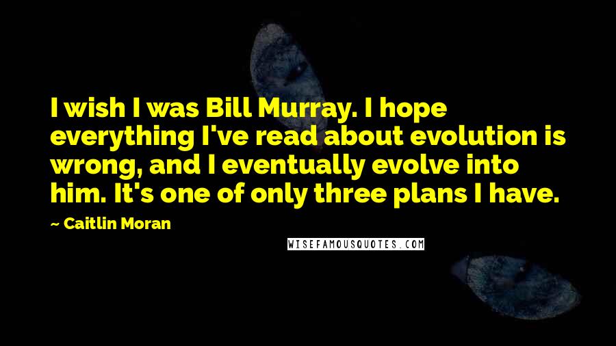 Caitlin Moran Quotes: I wish I was Bill Murray. I hope everything I've read about evolution is wrong, and I eventually evolve into him. It's one of only three plans I have.