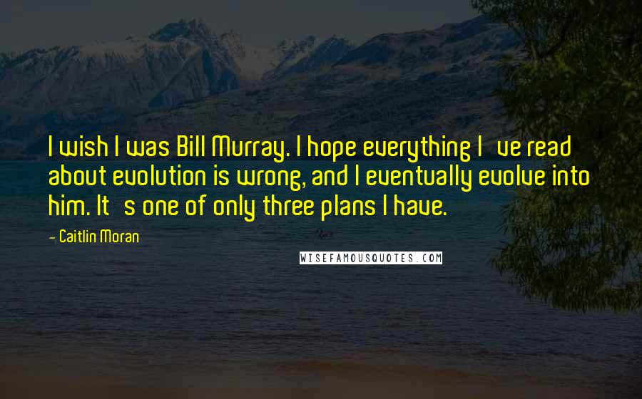 Caitlin Moran Quotes: I wish I was Bill Murray. I hope everything I've read about evolution is wrong, and I eventually evolve into him. It's one of only three plans I have.
