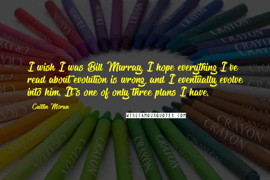 Caitlin Moran Quotes: I wish I was Bill Murray. I hope everything I've read about evolution is wrong, and I eventually evolve into him. It's one of only three plans I have.