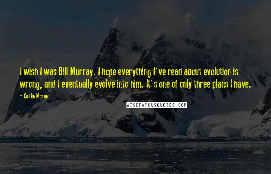 Caitlin Moran Quotes: I wish I was Bill Murray. I hope everything I've read about evolution is wrong, and I eventually evolve into him. It's one of only three plans I have.