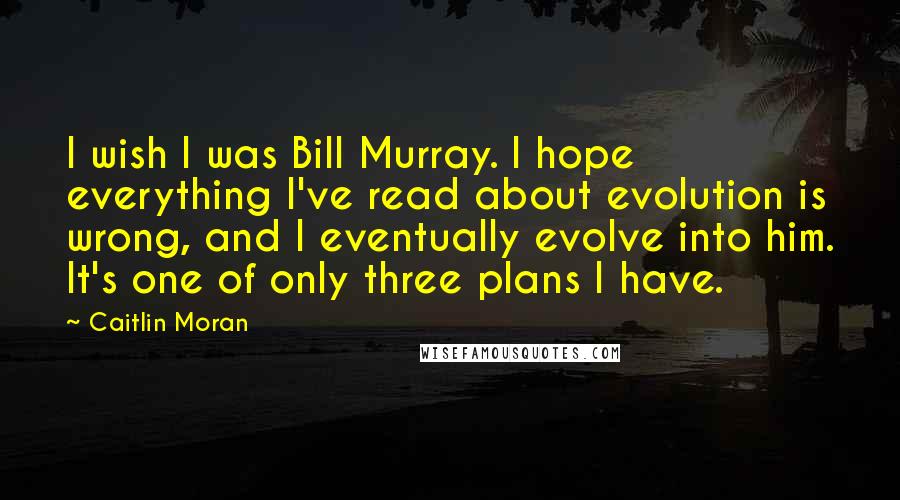 Caitlin Moran Quotes: I wish I was Bill Murray. I hope everything I've read about evolution is wrong, and I eventually evolve into him. It's one of only three plans I have.