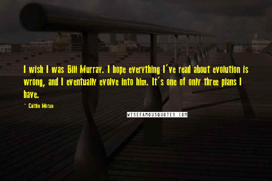 Caitlin Moran Quotes: I wish I was Bill Murray. I hope everything I've read about evolution is wrong, and I eventually evolve into him. It's one of only three plans I have.