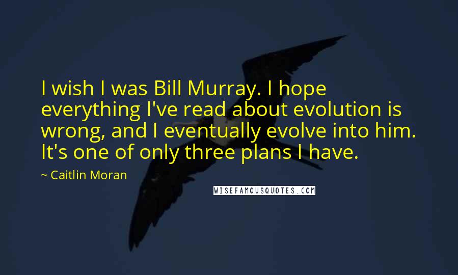 Caitlin Moran Quotes: I wish I was Bill Murray. I hope everything I've read about evolution is wrong, and I eventually evolve into him. It's one of only three plans I have.