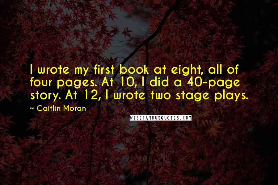 Caitlin Moran Quotes: I wrote my first book at eight, all of four pages. At 10, I did a 40-page story. At 12, I wrote two stage plays.
