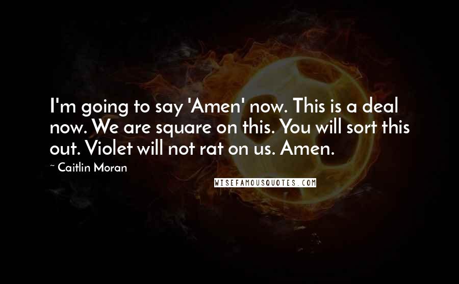 Caitlin Moran Quotes: I'm going to say 'Amen' now. This is a deal now. We are square on this. You will sort this out. Violet will not rat on us. Amen.