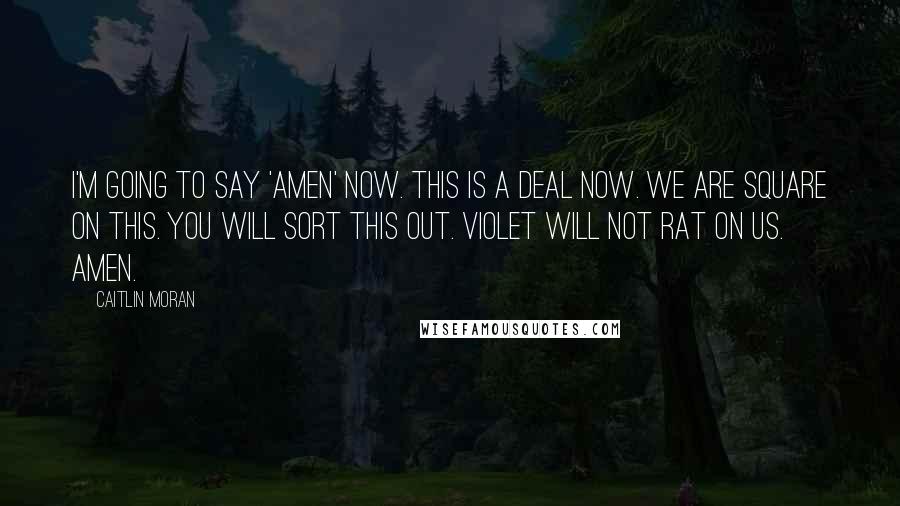 Caitlin Moran Quotes: I'm going to say 'Amen' now. This is a deal now. We are square on this. You will sort this out. Violet will not rat on us. Amen.