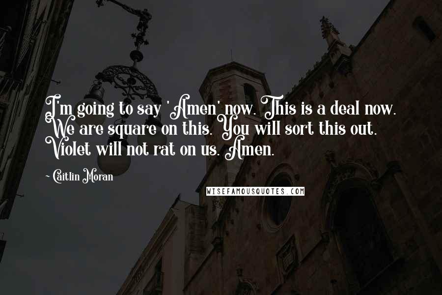 Caitlin Moran Quotes: I'm going to say 'Amen' now. This is a deal now. We are square on this. You will sort this out. Violet will not rat on us. Amen.