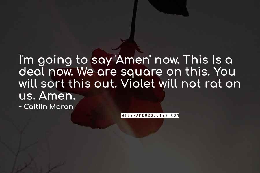 Caitlin Moran Quotes: I'm going to say 'Amen' now. This is a deal now. We are square on this. You will sort this out. Violet will not rat on us. Amen.