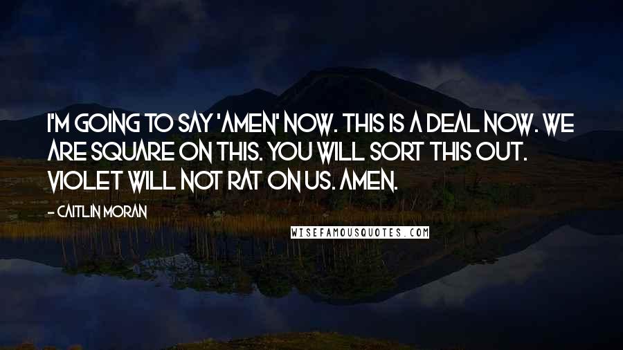 Caitlin Moran Quotes: I'm going to say 'Amen' now. This is a deal now. We are square on this. You will sort this out. Violet will not rat on us. Amen.