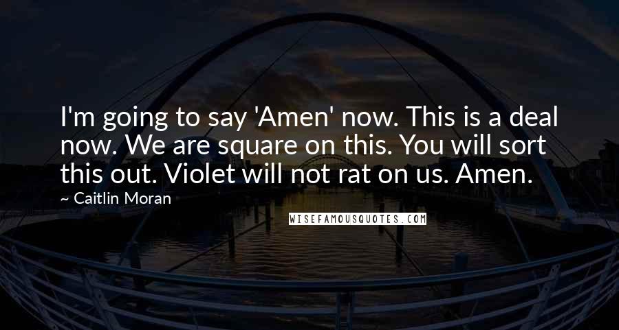 Caitlin Moran Quotes: I'm going to say 'Amen' now. This is a deal now. We are square on this. You will sort this out. Violet will not rat on us. Amen.