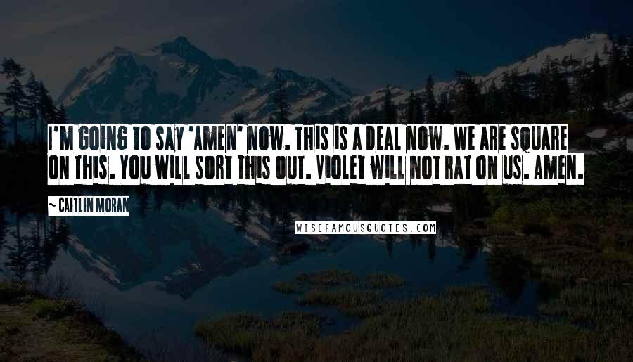 Caitlin Moran Quotes: I'm going to say 'Amen' now. This is a deal now. We are square on this. You will sort this out. Violet will not rat on us. Amen.