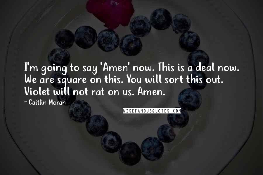 Caitlin Moran Quotes: I'm going to say 'Amen' now. This is a deal now. We are square on this. You will sort this out. Violet will not rat on us. Amen.