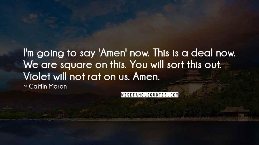 Caitlin Moran Quotes: I'm going to say 'Amen' now. This is a deal now. We are square on this. You will sort this out. Violet will not rat on us. Amen.