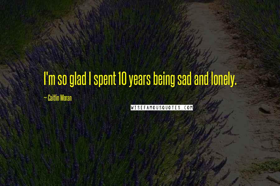 Caitlin Moran Quotes: I'm so glad I spent 10 years being sad and lonely.