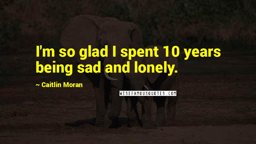 Caitlin Moran Quotes: I'm so glad I spent 10 years being sad and lonely.