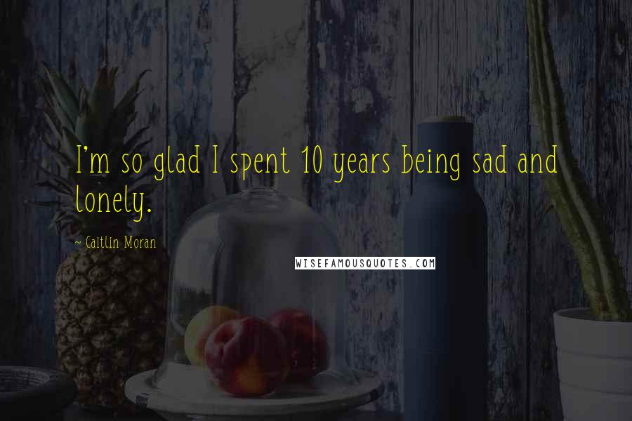 Caitlin Moran Quotes: I'm so glad I spent 10 years being sad and lonely.