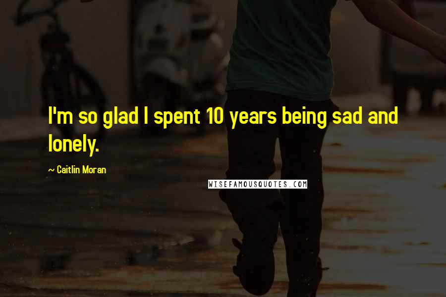 Caitlin Moran Quotes: I'm so glad I spent 10 years being sad and lonely.