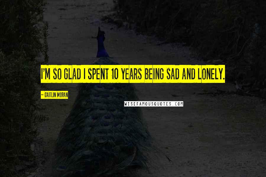 Caitlin Moran Quotes: I'm so glad I spent 10 years being sad and lonely.