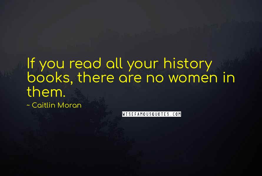 Caitlin Moran Quotes: If you read all your history books, there are no women in them.