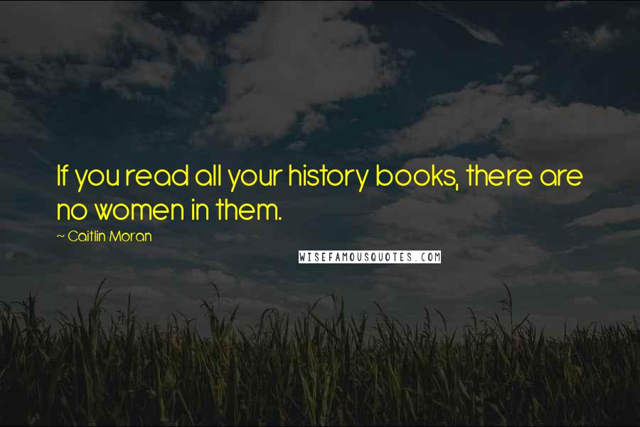 Caitlin Moran Quotes: If you read all your history books, there are no women in them.