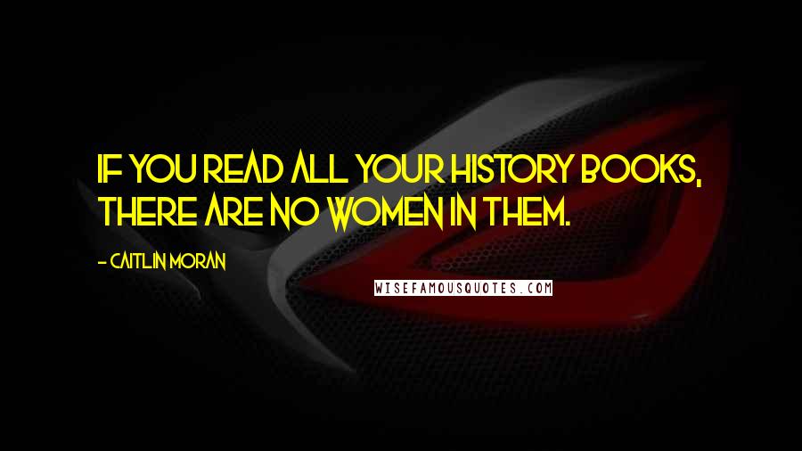 Caitlin Moran Quotes: If you read all your history books, there are no women in them.