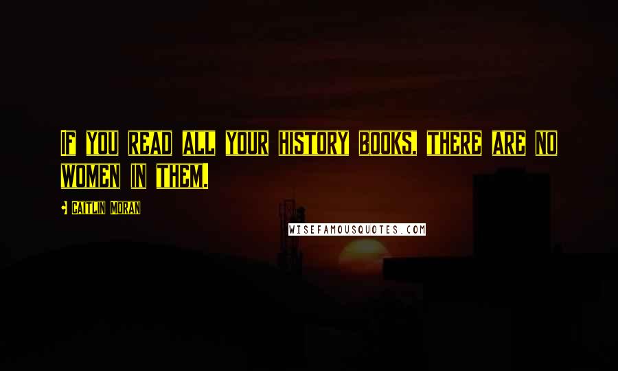 Caitlin Moran Quotes: If you read all your history books, there are no women in them.