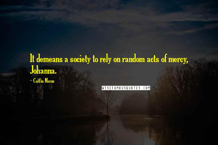 Caitlin Moran Quotes: It demeans a society to rely on random acts of mercy, Johanna.