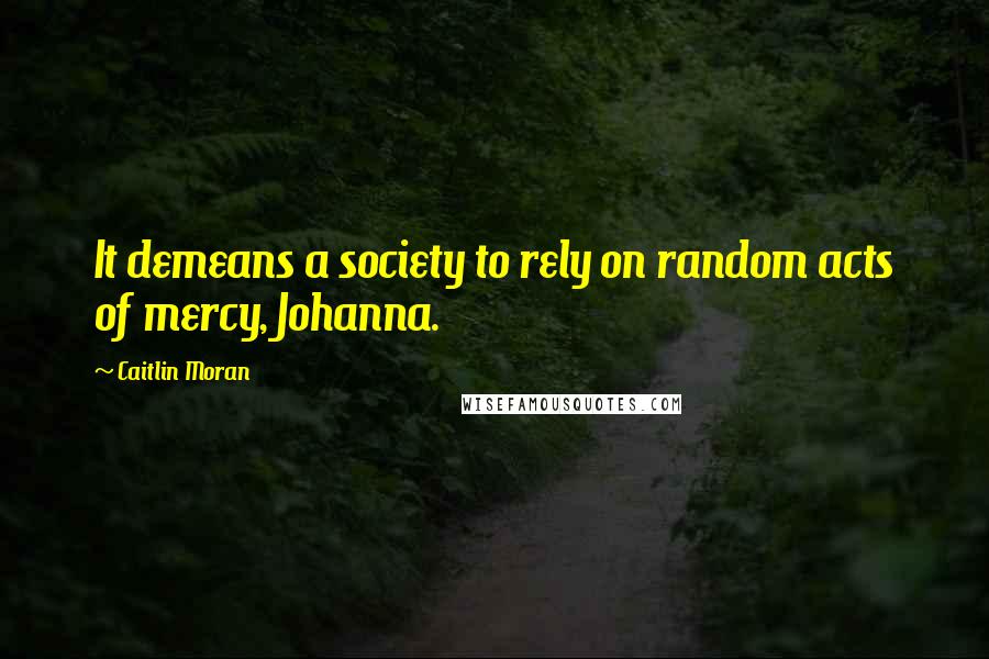 Caitlin Moran Quotes: It demeans a society to rely on random acts of mercy, Johanna.