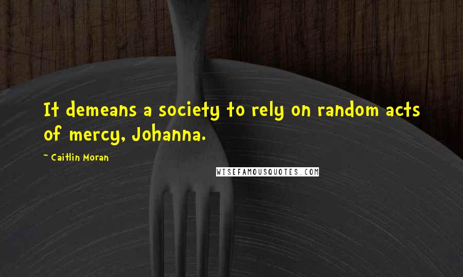 Caitlin Moran Quotes: It demeans a society to rely on random acts of mercy, Johanna.