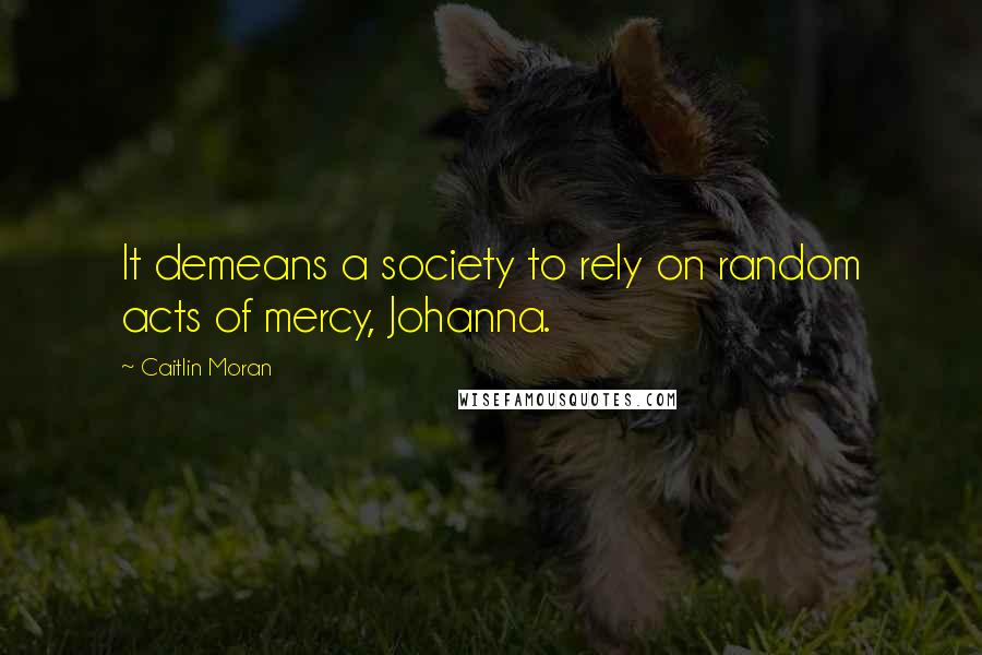 Caitlin Moran Quotes: It demeans a society to rely on random acts of mercy, Johanna.