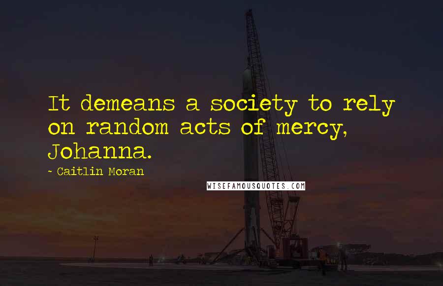 Caitlin Moran Quotes: It demeans a society to rely on random acts of mercy, Johanna.