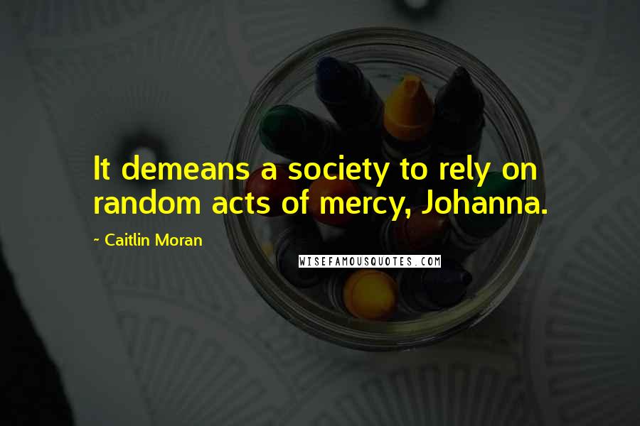 Caitlin Moran Quotes: It demeans a society to rely on random acts of mercy, Johanna.