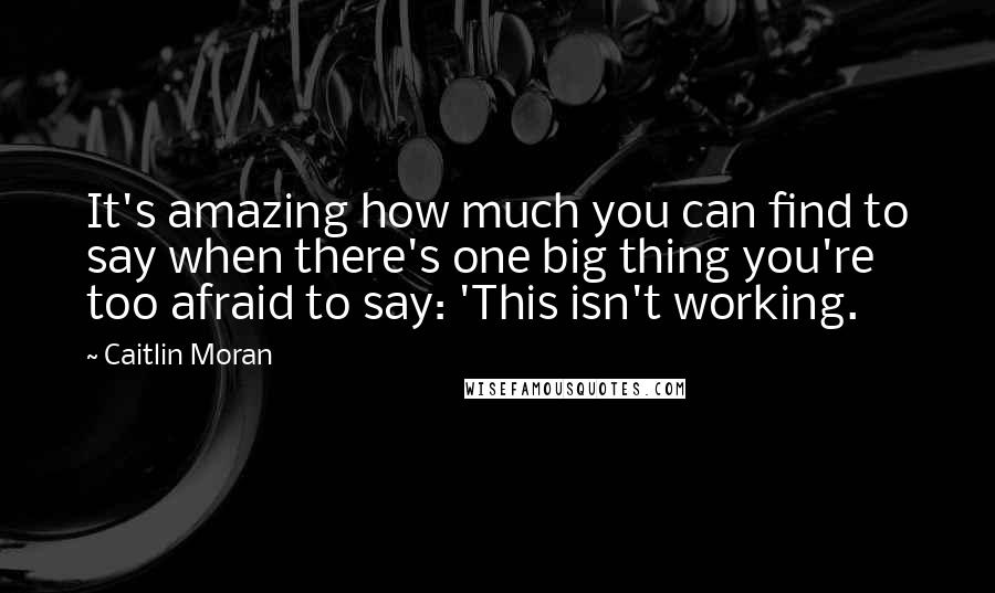 Caitlin Moran Quotes: It's amazing how much you can find to say when there's one big thing you're too afraid to say: 'This isn't working.