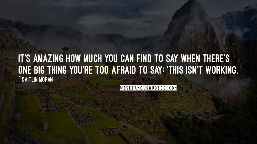 Caitlin Moran Quotes: It's amazing how much you can find to say when there's one big thing you're too afraid to say: 'This isn't working.