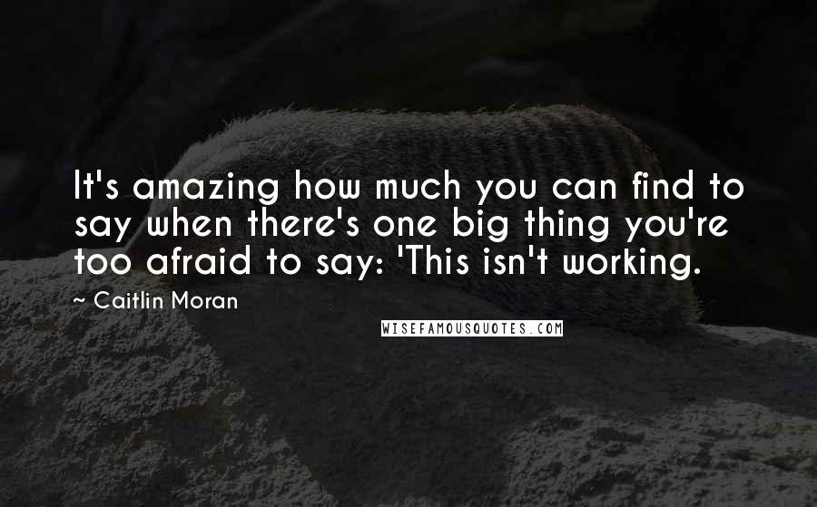 Caitlin Moran Quotes: It's amazing how much you can find to say when there's one big thing you're too afraid to say: 'This isn't working.