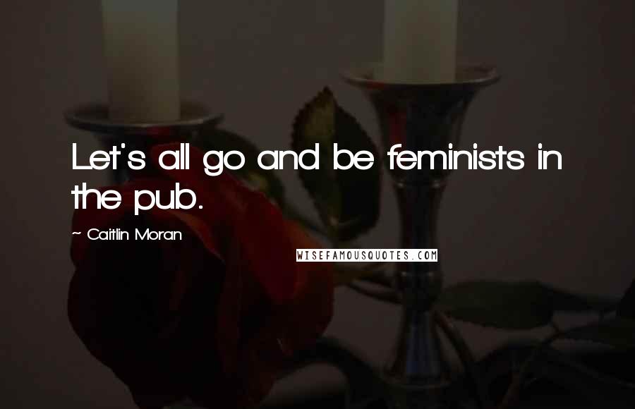 Caitlin Moran Quotes: Let's all go and be feminists in the pub.