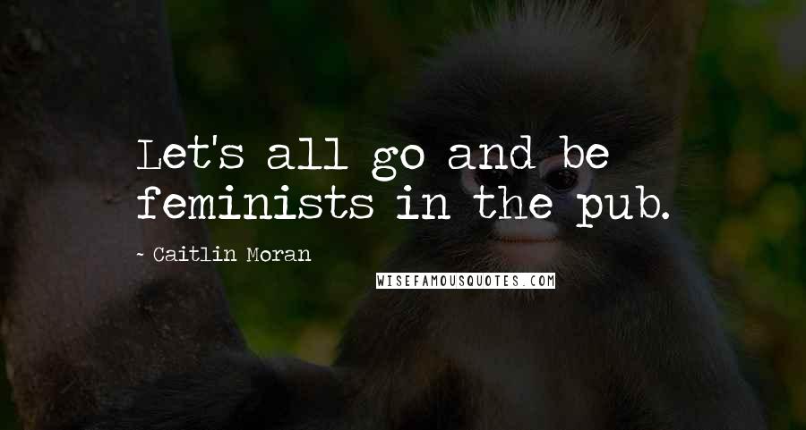 Caitlin Moran Quotes: Let's all go and be feminists in the pub.