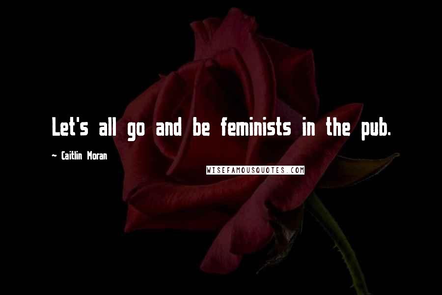 Caitlin Moran Quotes: Let's all go and be feminists in the pub.