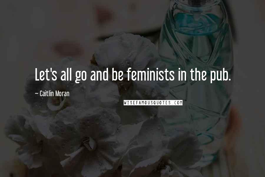 Caitlin Moran Quotes: Let's all go and be feminists in the pub.