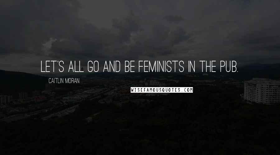 Caitlin Moran Quotes: Let's all go and be feminists in the pub.