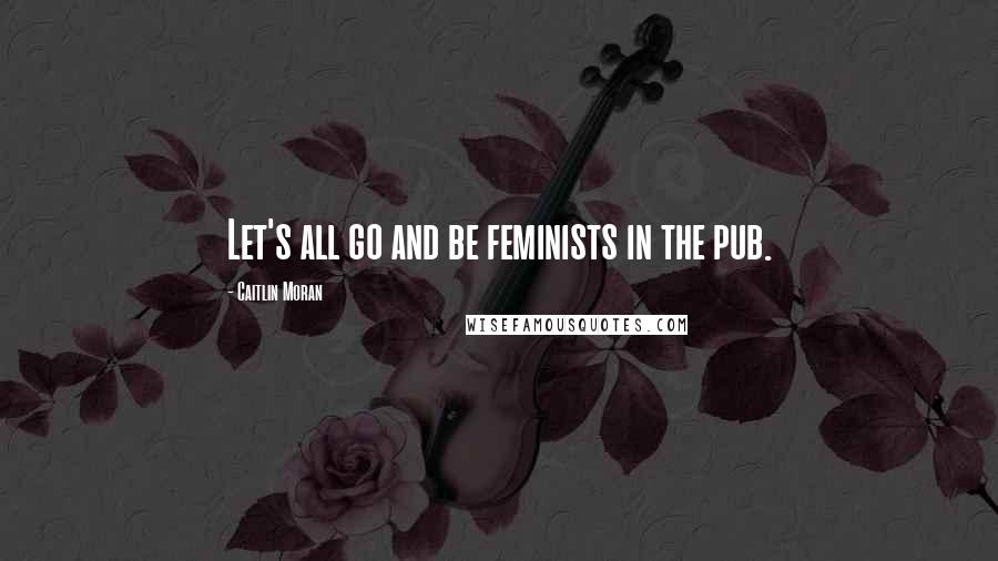 Caitlin Moran Quotes: Let's all go and be feminists in the pub.