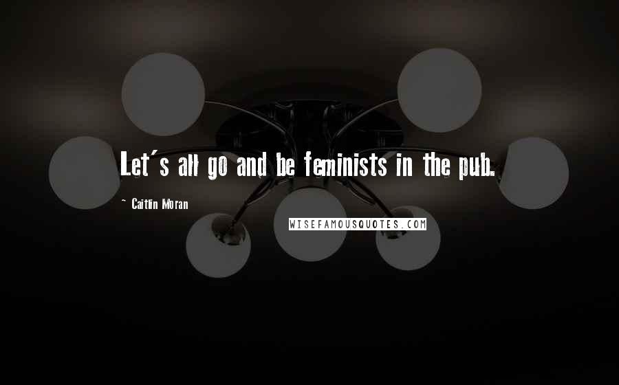 Caitlin Moran Quotes: Let's all go and be feminists in the pub.