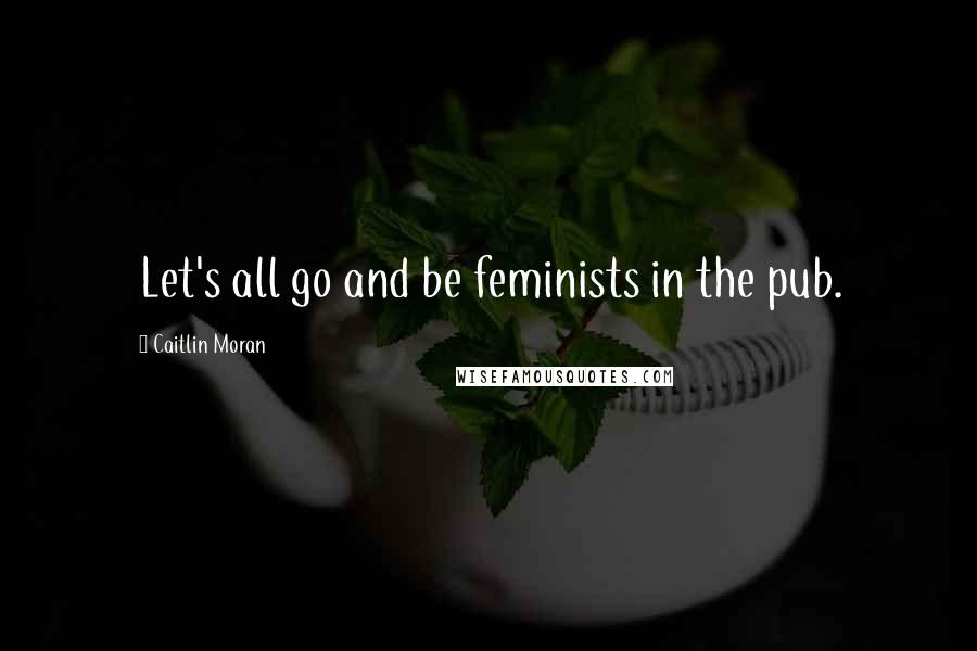 Caitlin Moran Quotes: Let's all go and be feminists in the pub.