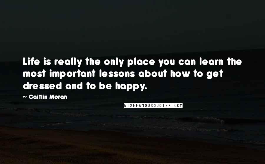 Caitlin Moran Quotes: Life is really the only place you can learn the most important lessons about how to get dressed and to be happy.
