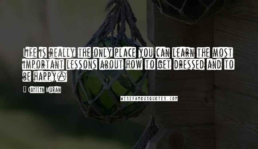 Caitlin Moran Quotes: Life is really the only place you can learn the most important lessons about how to get dressed and to be happy.
