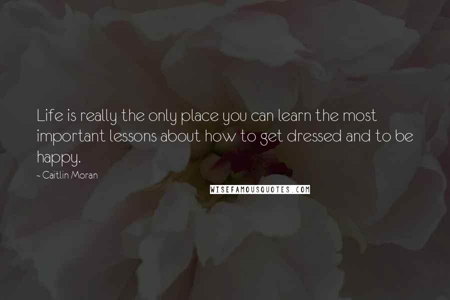 Caitlin Moran Quotes: Life is really the only place you can learn the most important lessons about how to get dressed and to be happy.