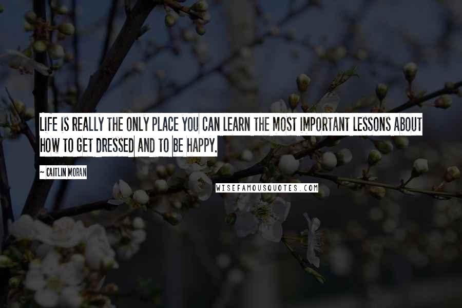 Caitlin Moran Quotes: Life is really the only place you can learn the most important lessons about how to get dressed and to be happy.