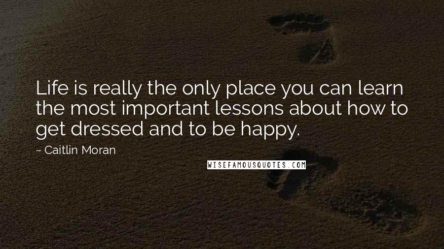 Caitlin Moran Quotes: Life is really the only place you can learn the most important lessons about how to get dressed and to be happy.
